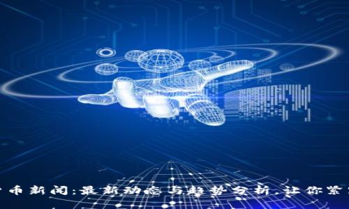 全球加密货币新闻：最新动态与趋势分析，让你紧跟行业步伐