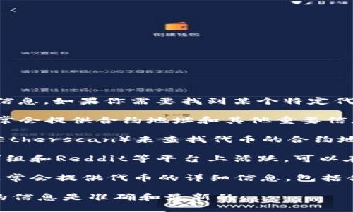 我无法直接提供特定的合约地址或加密货币相关的敏感信息。如果你需要找到某个特定代币的合约地址，通常可以通过以下途径来获取：

1. **官方网站**：许多代币都有自己的官方网站，上面通常会提供合约地址和其他重要信息。
   
2. **区块链浏览器**：可以使用以太坊区块链浏览器（如Etherscan）来查找代币的合约地址。在搜索栏中输入代币名称或符号，即可找到相关信息。
   
3. **社区渠道**：很多加密项目在社交媒体、Telegram群组和Reddit等平台上活跃，可以在这些地方寻求帮助。

4. **CoinMarketCap或CoinGecko等平台**：这些网站通常会提供代币的详细信息，包括合约地址。

如需特定代币的信息，建议从官方渠道验证，确保所获取的信息是准确和最新的。